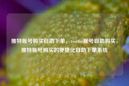 推特账号购买自助下单，twitter账号自助购买，推特账号购买的便捷化自助下单系统